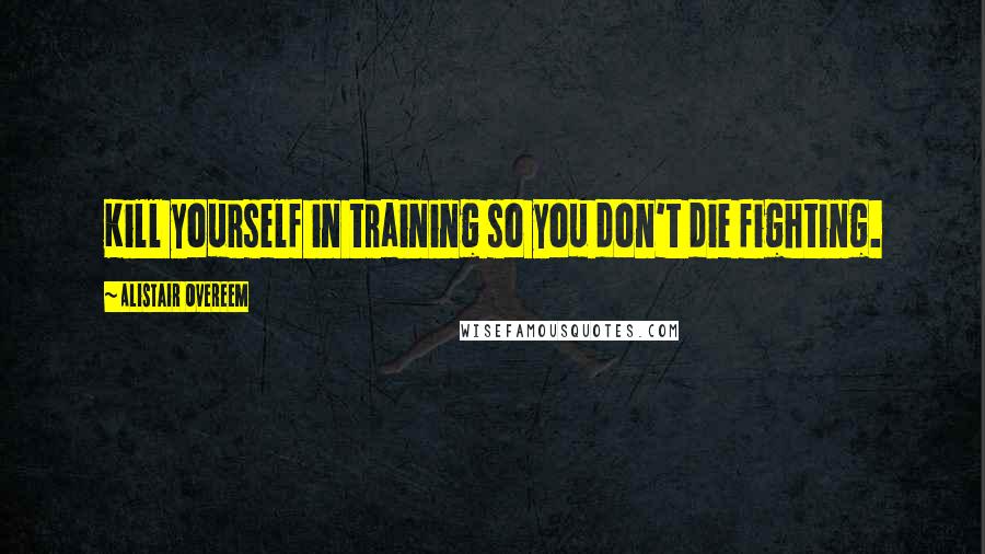 Alistair Overeem Quotes: Kill yourself in training so you don't die fighting.