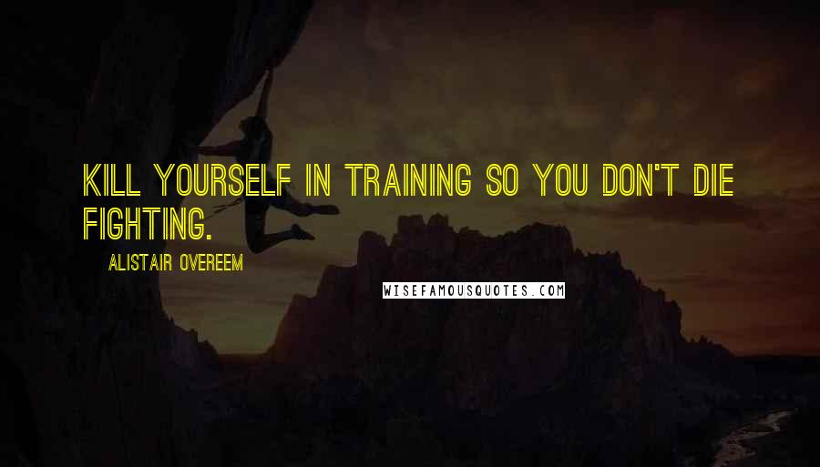 Alistair Overeem Quotes: Kill yourself in training so you don't die fighting.