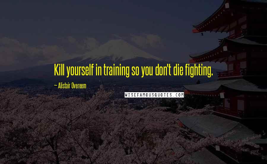 Alistair Overeem Quotes: Kill yourself in training so you don't die fighting.