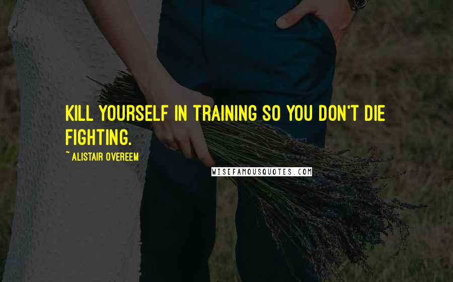 Alistair Overeem Quotes: Kill yourself in training so you don't die fighting.