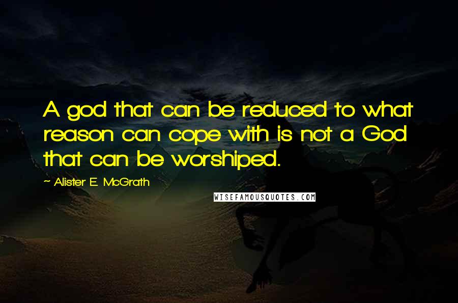 Alister E. McGrath Quotes: A god that can be reduced to what reason can cope with is not a God that can be worshiped.