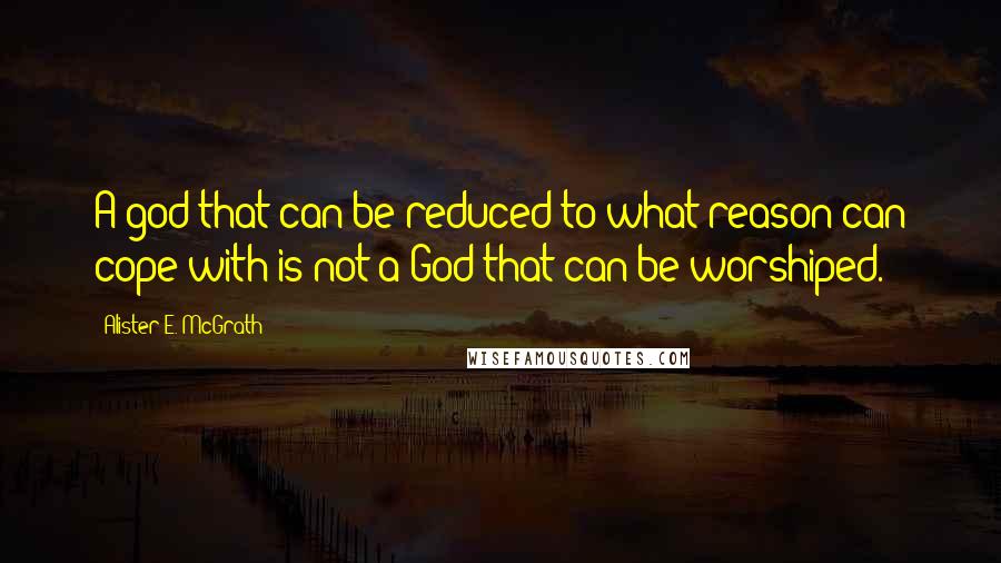 Alister E. McGrath Quotes: A god that can be reduced to what reason can cope with is not a God that can be worshiped.