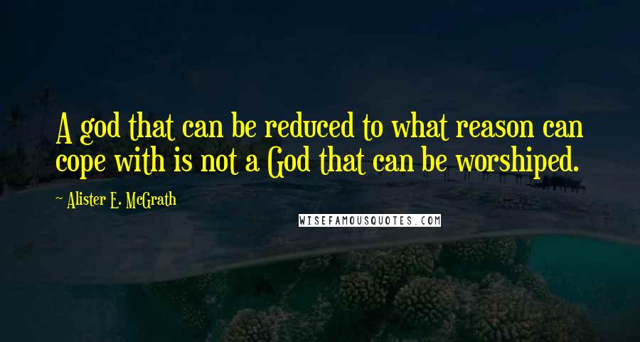 Alister E. McGrath Quotes: A god that can be reduced to what reason can cope with is not a God that can be worshiped.