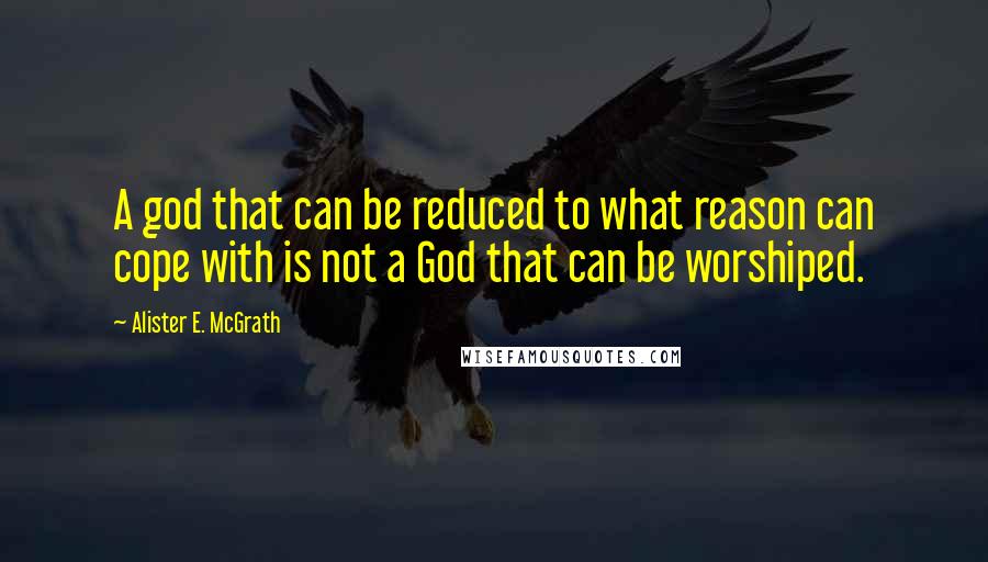 Alister E. McGrath Quotes: A god that can be reduced to what reason can cope with is not a God that can be worshiped.