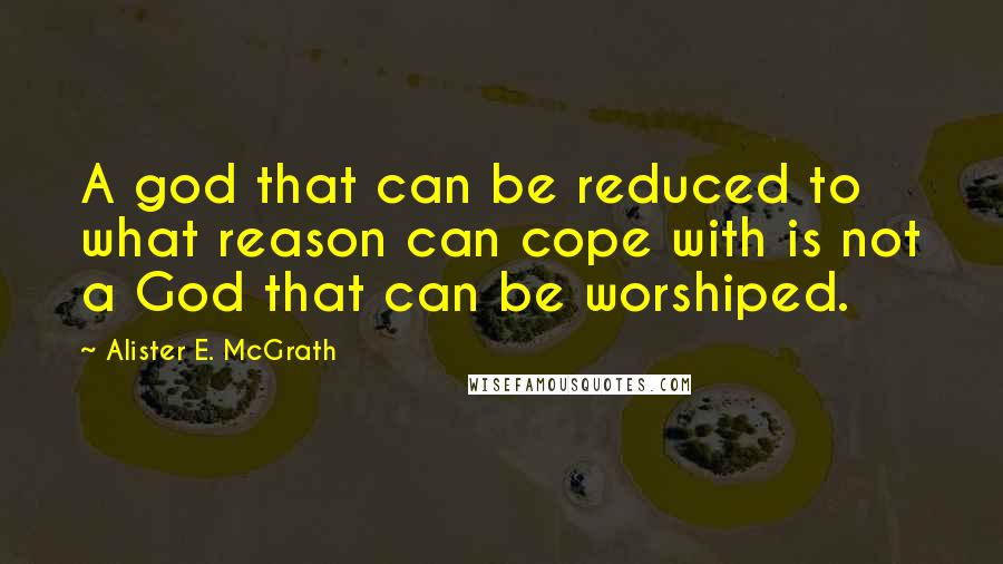 Alister E. McGrath Quotes: A god that can be reduced to what reason can cope with is not a God that can be worshiped.