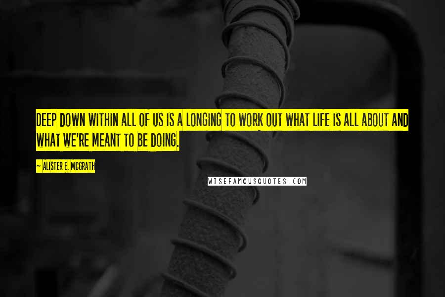 Alister E. McGrath Quotes: Deep down within all of us is a longing to work out what life is all about and what we're meant to be doing.