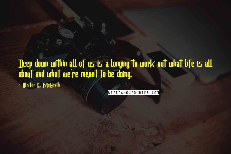 Alister E. McGrath Quotes: Deep down within all of us is a longing to work out what life is all about and what we're meant to be doing.