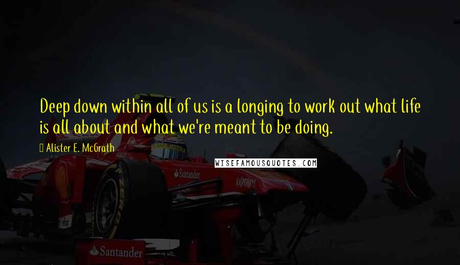 Alister E. McGrath Quotes: Deep down within all of us is a longing to work out what life is all about and what we're meant to be doing.