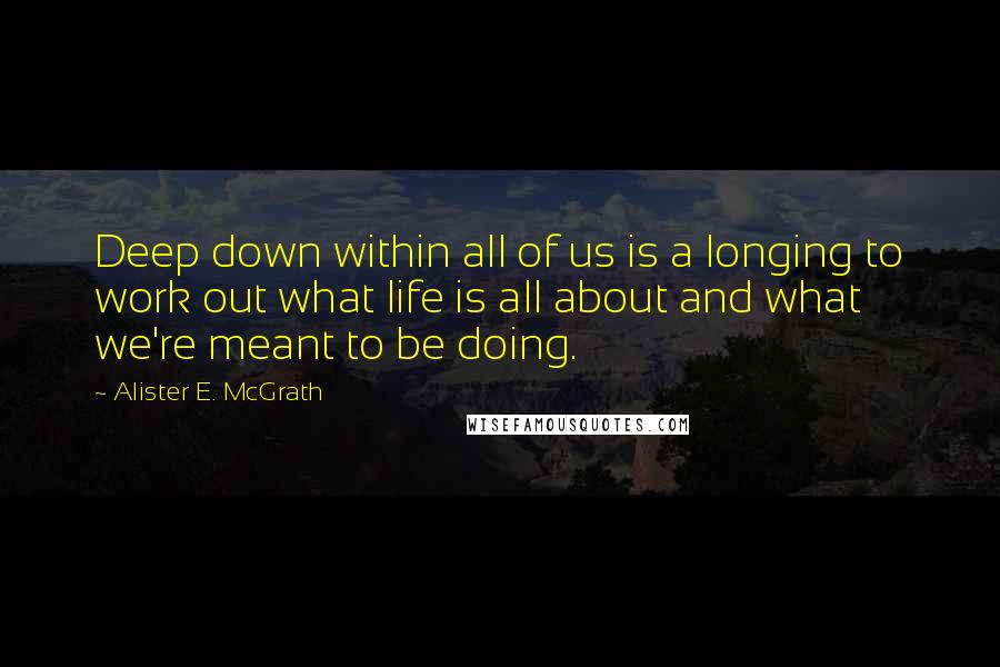 Alister E. McGrath Quotes: Deep down within all of us is a longing to work out what life is all about and what we're meant to be doing.