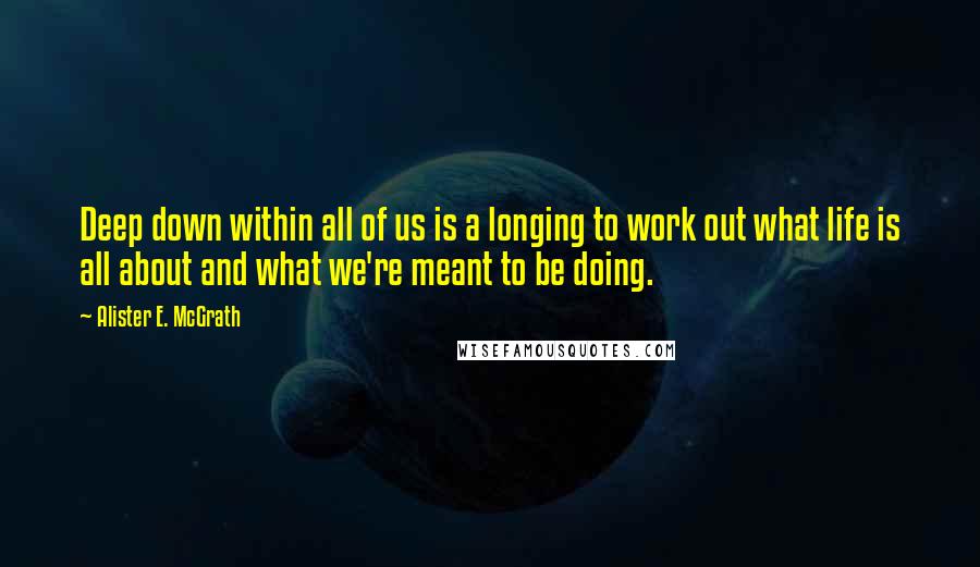 Alister E. McGrath Quotes: Deep down within all of us is a longing to work out what life is all about and what we're meant to be doing.