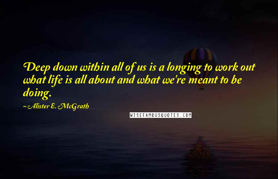 Alister E. McGrath Quotes: Deep down within all of us is a longing to work out what life is all about and what we're meant to be doing.