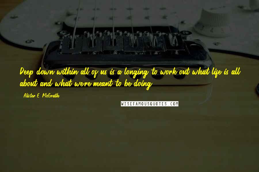 Alister E. McGrath Quotes: Deep down within all of us is a longing to work out what life is all about and what we're meant to be doing.