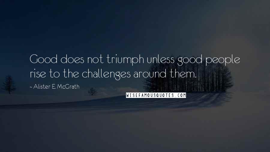 Alister E. McGrath Quotes: Good does not triumph unless good people rise to the challenges around them.