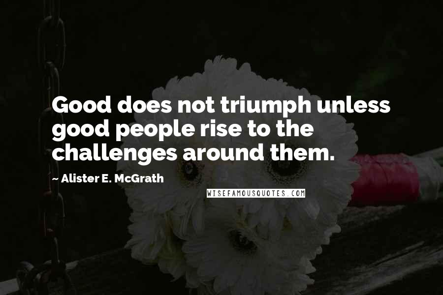 Alister E. McGrath Quotes: Good does not triumph unless good people rise to the challenges around them.