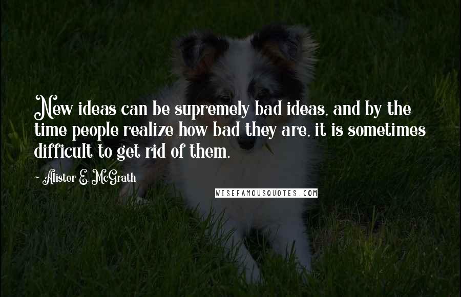 Alister E. McGrath Quotes: New ideas can be supremely bad ideas, and by the time people realize how bad they are, it is sometimes difficult to get rid of them.