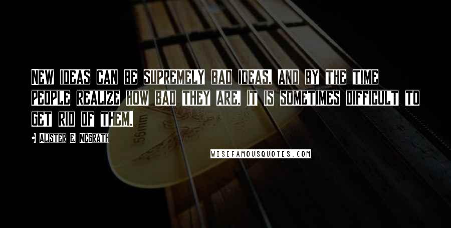 Alister E. McGrath Quotes: New ideas can be supremely bad ideas, and by the time people realize how bad they are, it is sometimes difficult to get rid of them.