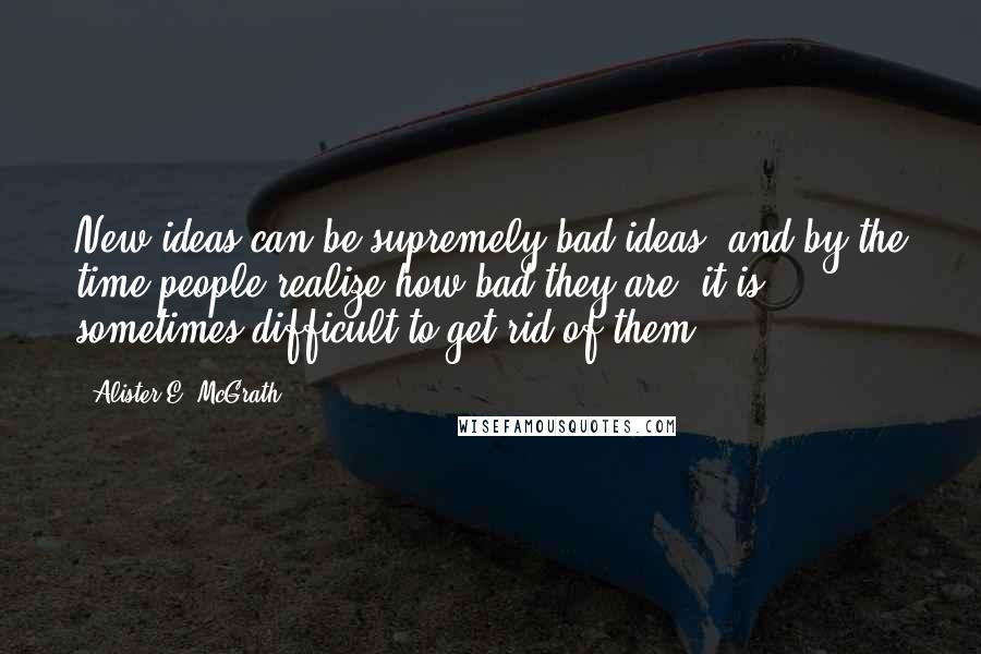 Alister E. McGrath Quotes: New ideas can be supremely bad ideas, and by the time people realize how bad they are, it is sometimes difficult to get rid of them.