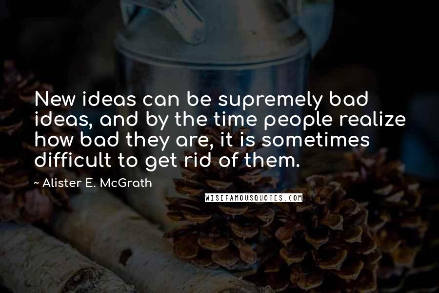 Alister E. McGrath Quotes: New ideas can be supremely bad ideas, and by the time people realize how bad they are, it is sometimes difficult to get rid of them.