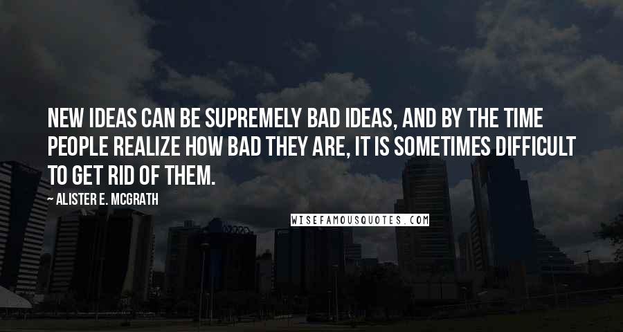 Alister E. McGrath Quotes: New ideas can be supremely bad ideas, and by the time people realize how bad they are, it is sometimes difficult to get rid of them.