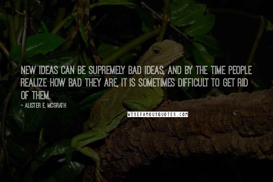 Alister E. McGrath Quotes: New ideas can be supremely bad ideas, and by the time people realize how bad they are, it is sometimes difficult to get rid of them.