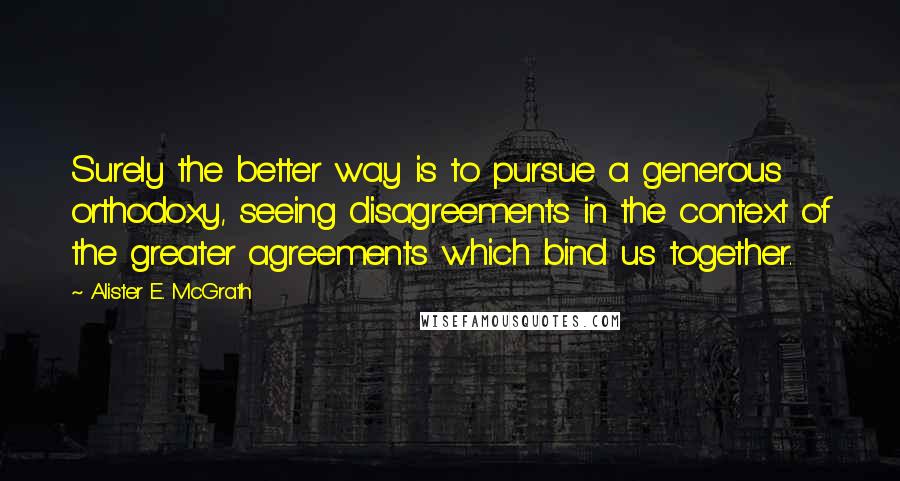 Alister E. McGrath Quotes: Surely the better way is to pursue a generous orthodoxy, seeing disagreements in the context of the greater agreements which bind us together.