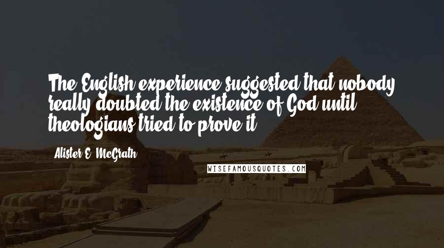 Alister E. McGrath Quotes: The English experience suggested that nobody really doubted the existence of God until theologians tried to prove it.