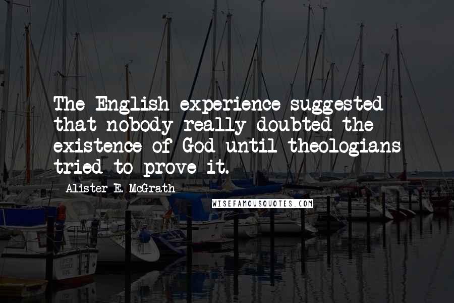 Alister E. McGrath Quotes: The English experience suggested that nobody really doubted the existence of God until theologians tried to prove it.