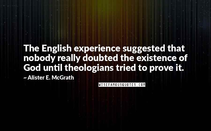 Alister E. McGrath Quotes: The English experience suggested that nobody really doubted the existence of God until theologians tried to prove it.