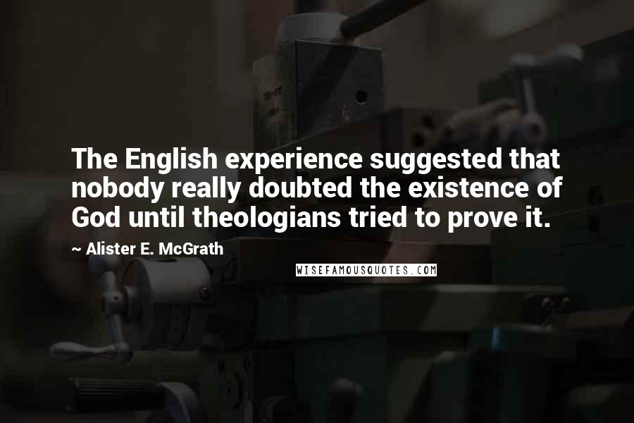 Alister E. McGrath Quotes: The English experience suggested that nobody really doubted the existence of God until theologians tried to prove it.