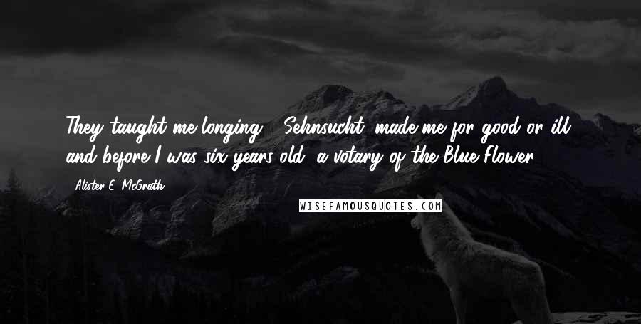 Alister E. McGrath Quotes: They taught me longing - Sehnsucht; made me for good or ill, and before I was six years old, a votary of the Blue Flower.