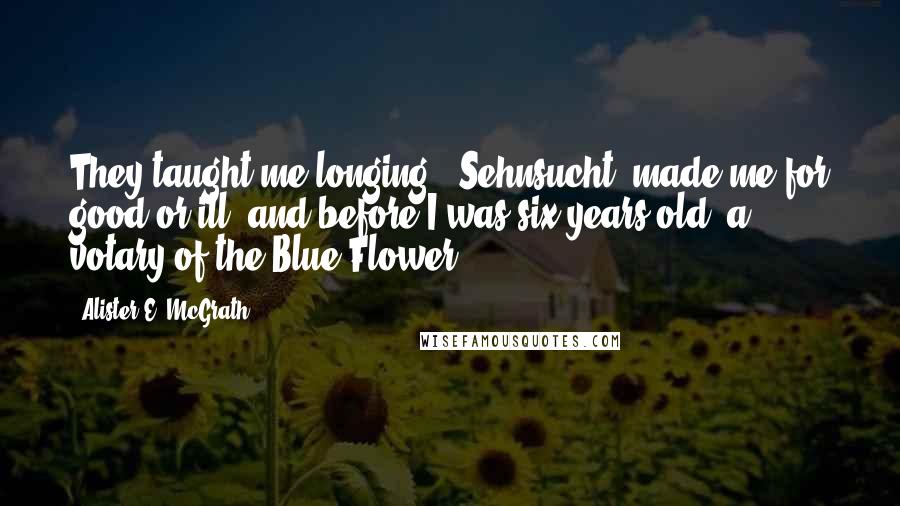 Alister E. McGrath Quotes: They taught me longing - Sehnsucht; made me for good or ill, and before I was six years old, a votary of the Blue Flower.