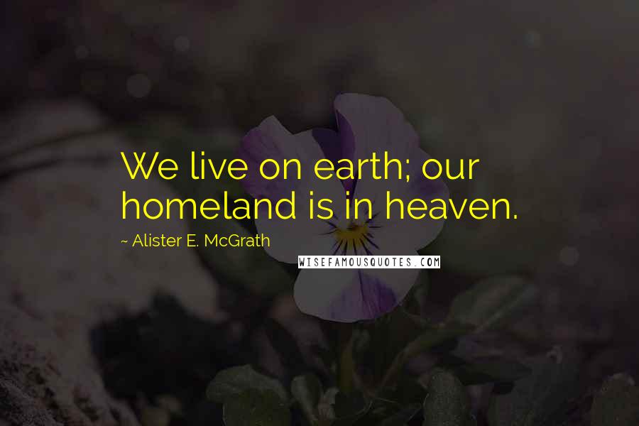 Alister E. McGrath Quotes: We live on earth; our homeland is in heaven.