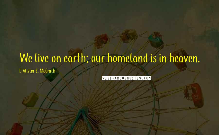 Alister E. McGrath Quotes: We live on earth; our homeland is in heaven.