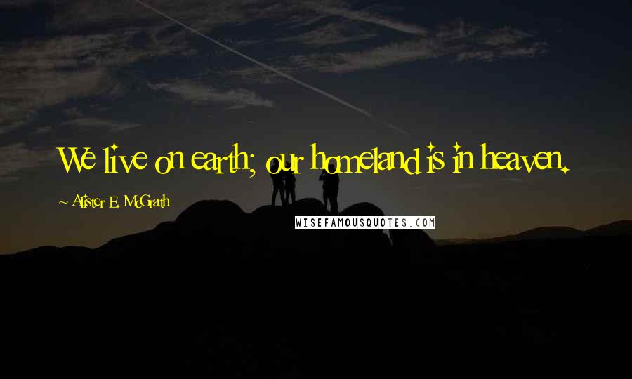 Alister E. McGrath Quotes: We live on earth; our homeland is in heaven.