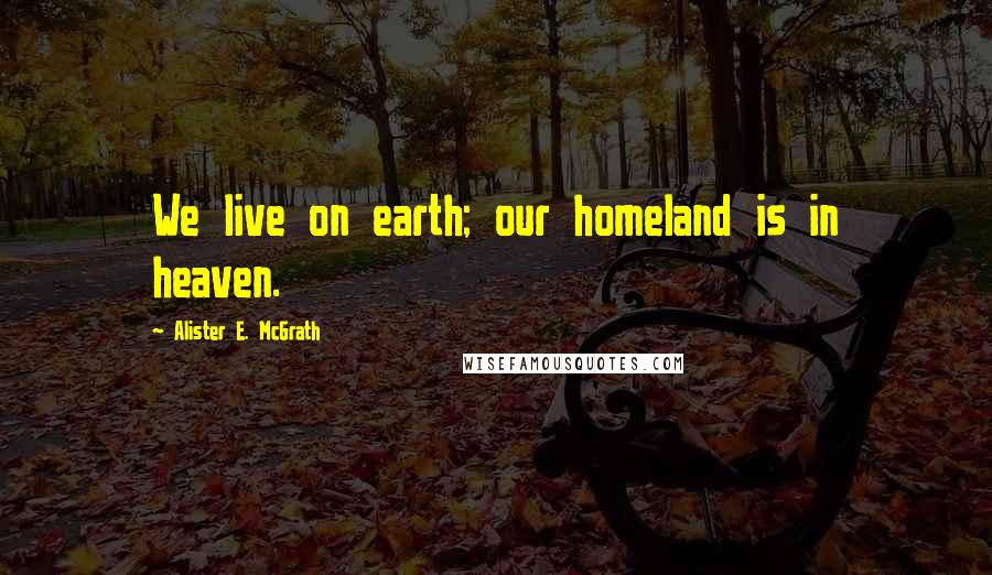 Alister E. McGrath Quotes: We live on earth; our homeland is in heaven.