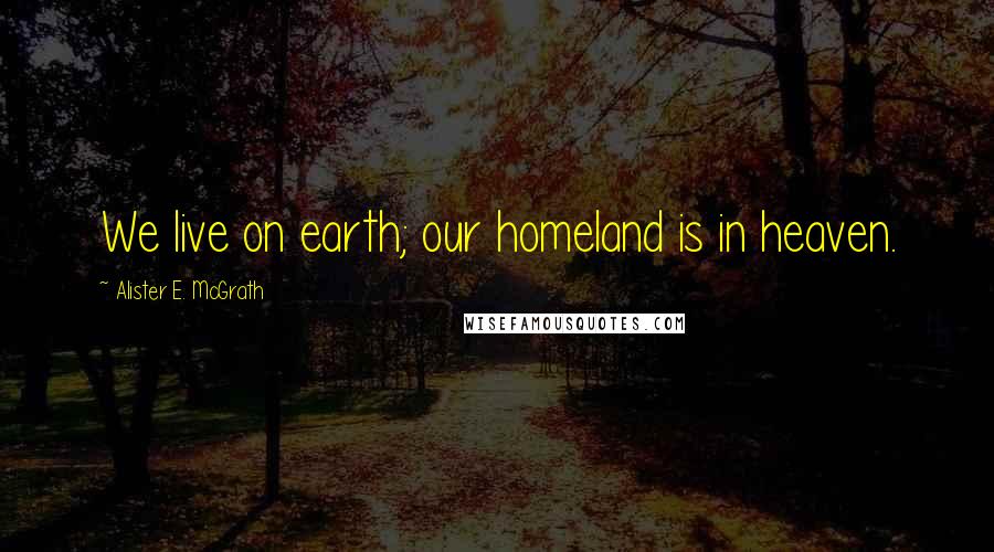 Alister E. McGrath Quotes: We live on earth; our homeland is in heaven.