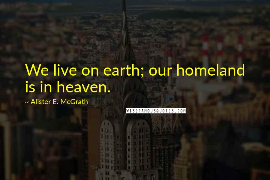 Alister E. McGrath Quotes: We live on earth; our homeland is in heaven.