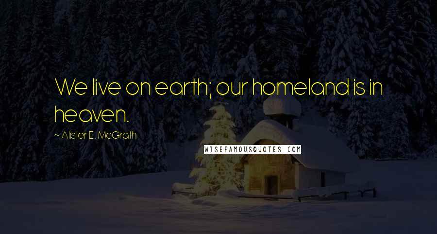 Alister E. McGrath Quotes: We live on earth; our homeland is in heaven.