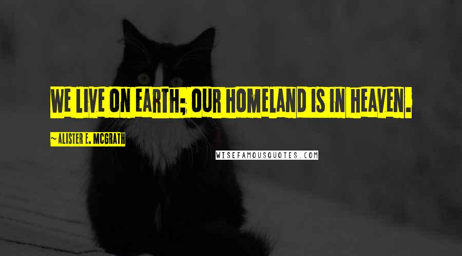 Alister E. McGrath Quotes: We live on earth; our homeland is in heaven.