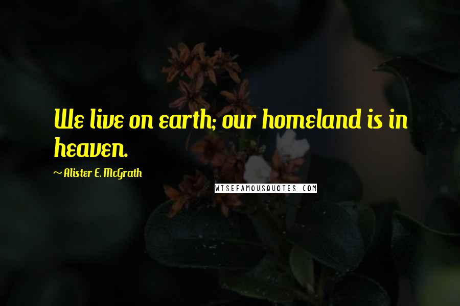 Alister E. McGrath Quotes: We live on earth; our homeland is in heaven.