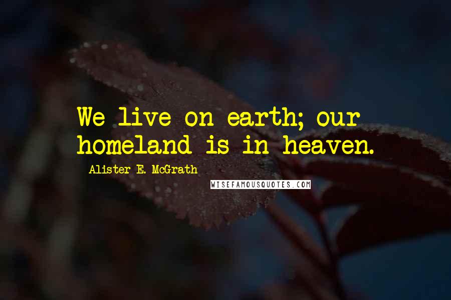 Alister E. McGrath Quotes: We live on earth; our homeland is in heaven.