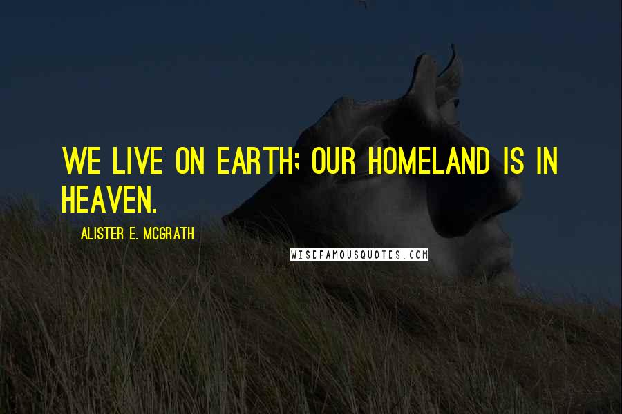 Alister E. McGrath Quotes: We live on earth; our homeland is in heaven.