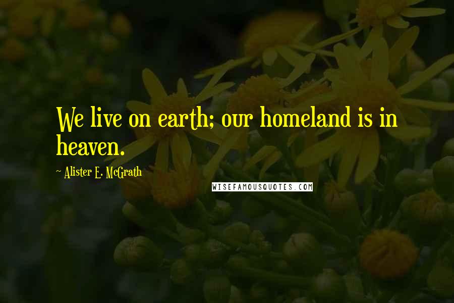 Alister E. McGrath Quotes: We live on earth; our homeland is in heaven.