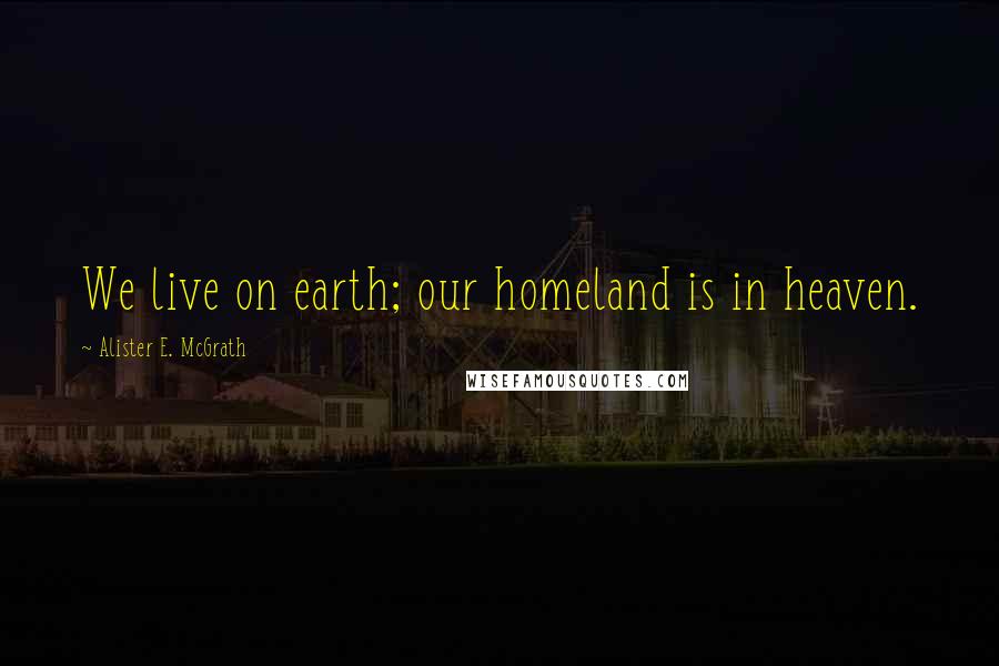 Alister E. McGrath Quotes: We live on earth; our homeland is in heaven.