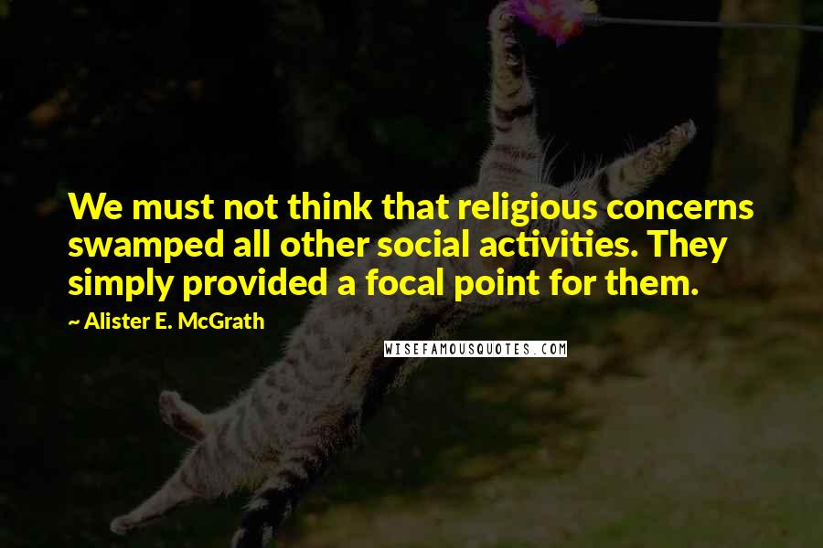 Alister E. McGrath Quotes: We must not think that religious concerns swamped all other social activities. They simply provided a focal point for them.