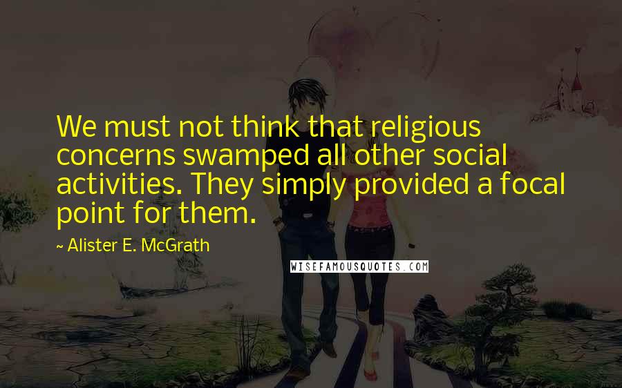 Alister E. McGrath Quotes: We must not think that religious concerns swamped all other social activities. They simply provided a focal point for them.