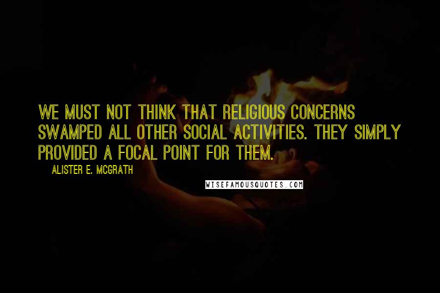 Alister E. McGrath Quotes: We must not think that religious concerns swamped all other social activities. They simply provided a focal point for them.