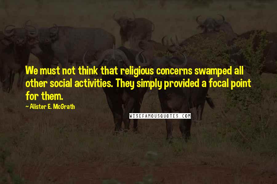 Alister E. McGrath Quotes: We must not think that religious concerns swamped all other social activities. They simply provided a focal point for them.