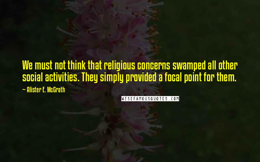 Alister E. McGrath Quotes: We must not think that religious concerns swamped all other social activities. They simply provided a focal point for them.