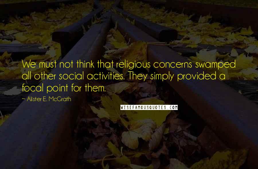 Alister E. McGrath Quotes: We must not think that religious concerns swamped all other social activities. They simply provided a focal point for them.